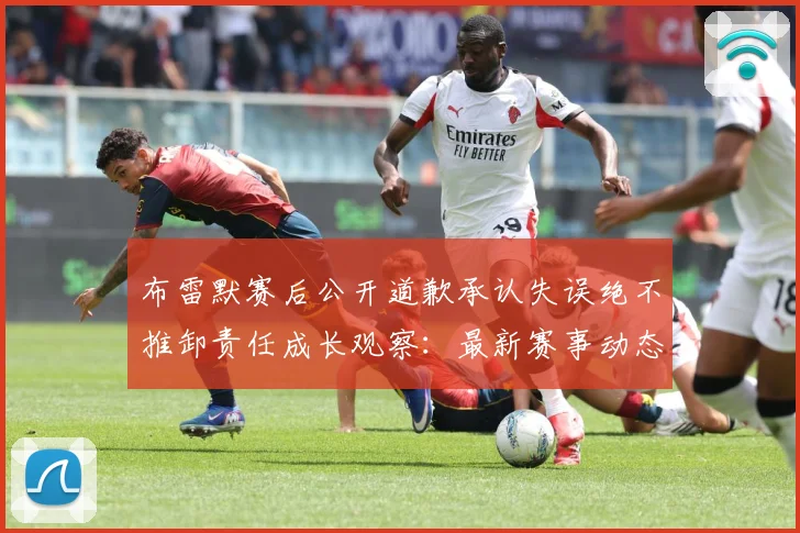 布雷默赛后公开道歉承认失误绝不推卸责任成长观察：最新赛事动态与深度分析