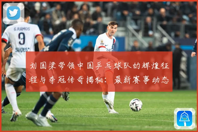 刘国梁带领中国乒乓球队的辉煌征程与夺冠传奇揭秘：最新赛事动态与深度分析