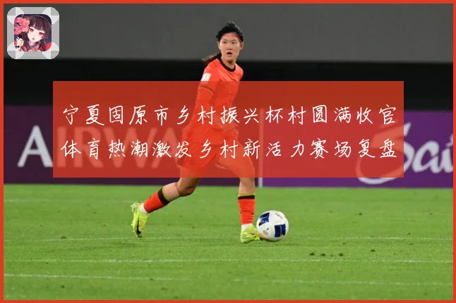 宁夏固原市乡村振兴杯村圆满收官体育热潮激发乡村新活力赛场复盘：最新赛事动态与深度分析