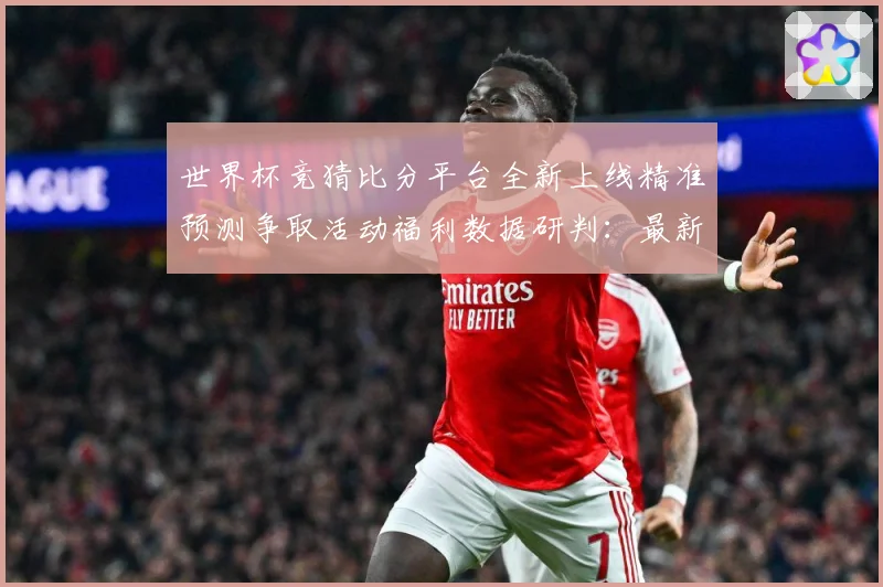 世界杯竞猜比分平台全新上线精准预测争取活动福利数据研判：最新赛事动态与深度分析
