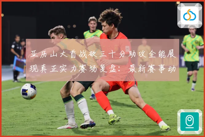 亚历山大首战砍三十分助攻全能展现真正实力赛场复盘：最新赛事动态与深度分析